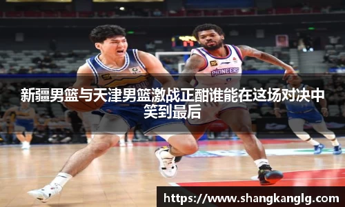 新疆男篮与天津男篮激战正酣谁能在这场对决中笑到最后