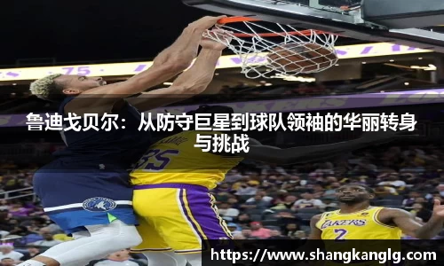 鲁迪戈贝尔：从防守巨星到球队领袖的华丽转身与挑战