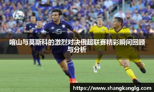 喀山与莫斯科的激烈对决俄超联赛精彩瞬间回顾与分析