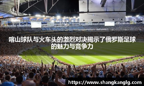 喀山球队与火车头的激烈对决揭示了俄罗斯足球的魅力与竞争力